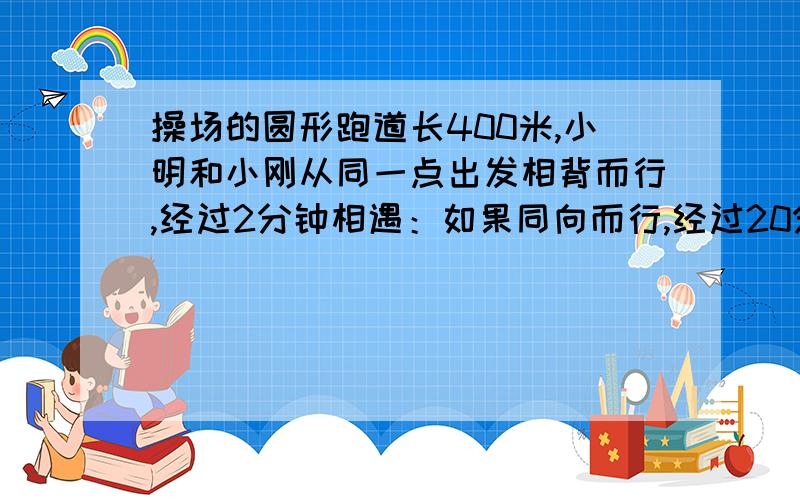 操场的圆形跑道长400米,小明和小刚从同一点出发相背而行,经过2分钟相遇：如果同向而行,经过20分钟小刚追上小明.小刚和小明每分钟各行多少米?