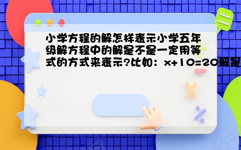 小学方程的解怎样表示小学五年级解方程中的解是不是一定用等式的方式来表示?比如：x+10=20解是10.还是说方程的解是x=10呢?