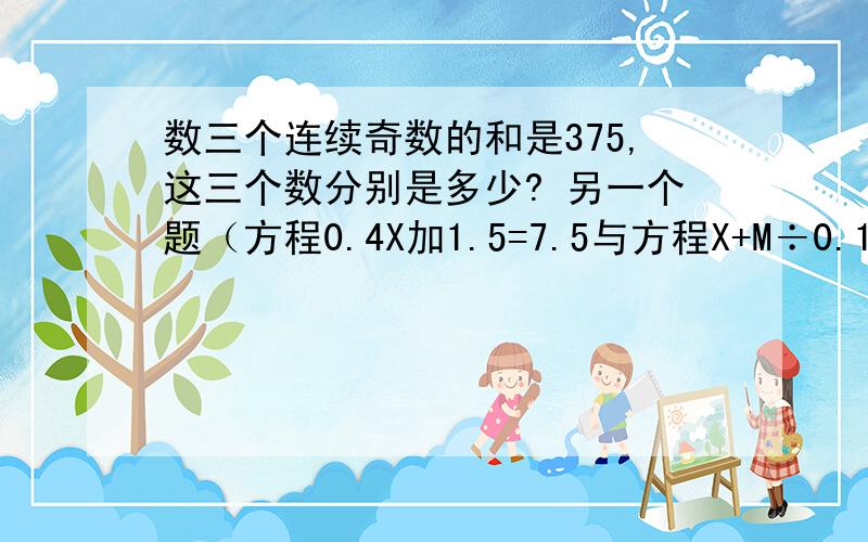 数三个连续奇数的和是375,这三个数分别是多少? 另一个题（方程0.4X加1.5=7.5与方程X+M÷0.1=20的解相同三个连续奇数的和是375,这三个数分别是多少?