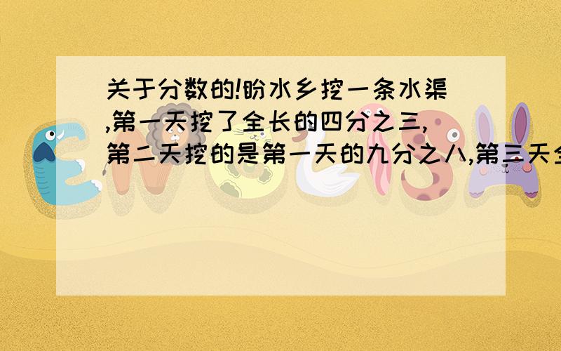 关于分数的!盼水乡挖一条水渠,第一天挖了全长的四分之三,第二天挖的是第一天的九分之八,第三天全部挖完,第三天全部挖完,已知第三天比第二天多挖75米,那么这条水渠全长多少米?