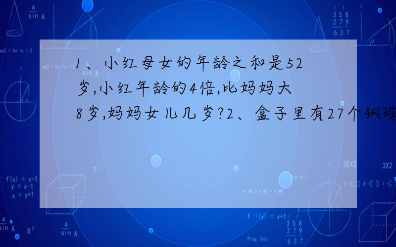 1、小红母女的年龄之和是52岁,小红年龄的4倍,比妈妈大8岁,妈妈女儿几岁?2、盒子里有27个钢珠,其中1个是次品,质量偏轻,其余质量相同,你能否用无砝码的天平快速找到次品钢珠?至少称几次?如