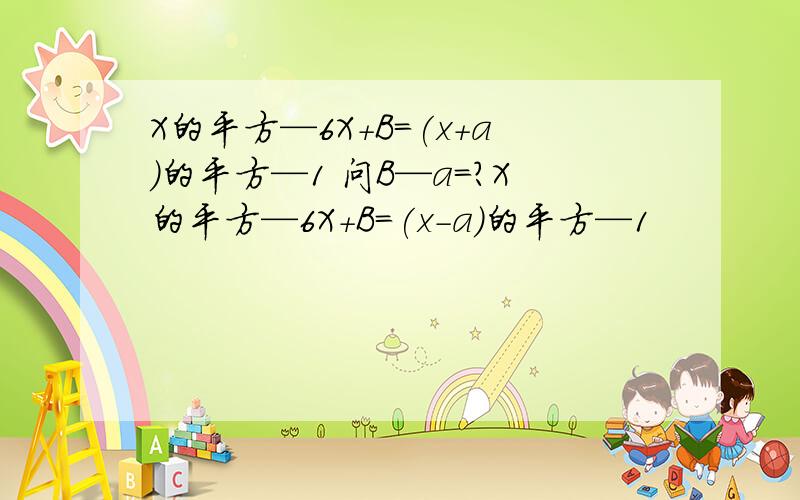 X的平方—6X+B=(x+a)的平方—1 问B—a=?X的平方—6X+B=(x-a)的平方—1