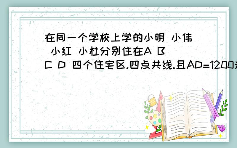 在同一个学校上学的小明 小伟 小红 小杜分别住在A B C D 四个住宅区.四点共线.且AD=1200米,点B为AC的中点,点C为BD的中点 ,求AB ,CD,BD 的长. 