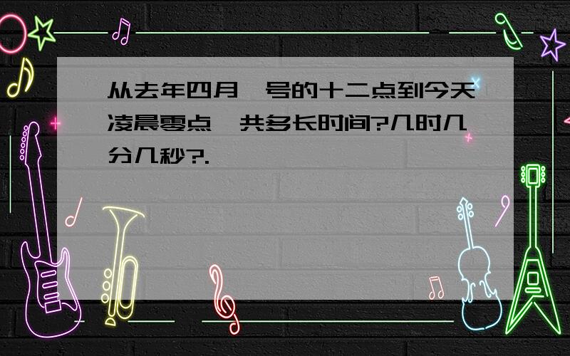 从去年四月一号的十二点到今天凌晨零点一共多长时间?几时几分几秒?.