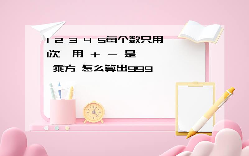 1 2 3 4 5每个数只用1次,用 ＋ － 是、× ÷ 乘方 怎么算出999