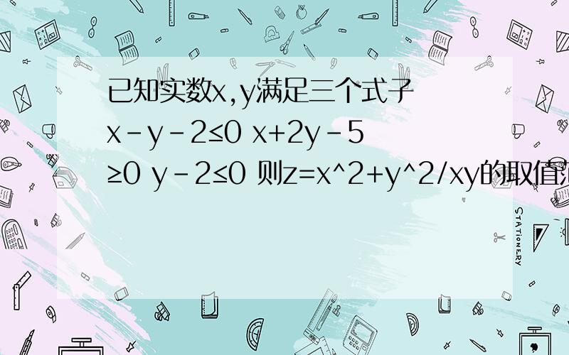 已知实数x,y满足三个式子 x-y-2≤0 x+2y-5≥0 y-2≤0 则z=x^2+y^2/xy的取值范围?