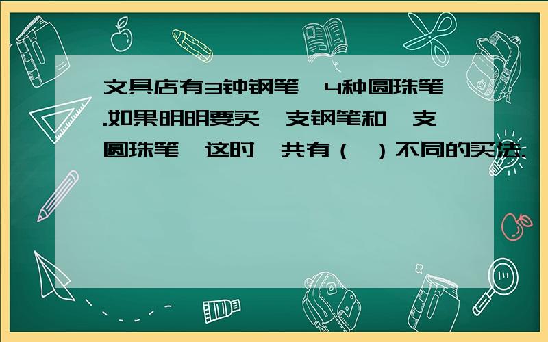 文具店有3钟钢笔,4种圆珠笔.如果明明要买一支钢笔和一支圆珠笔,这时一共有（ ）不同的买法.