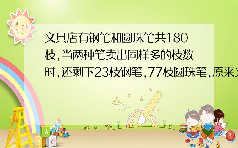 文具店有钢笔和圆珠笔共180枝,当两种笔卖出同样多的枝数时,还剩下23枝钢笔,77枝圆珠笔,原来文具店有钢笔多少枝,圆珠笔多少枝?