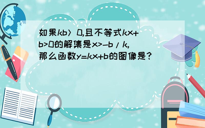 如果kb＞0,且不等式kx+b>0的解集是x>-b/k,那么函数y=kx+b的图像是?