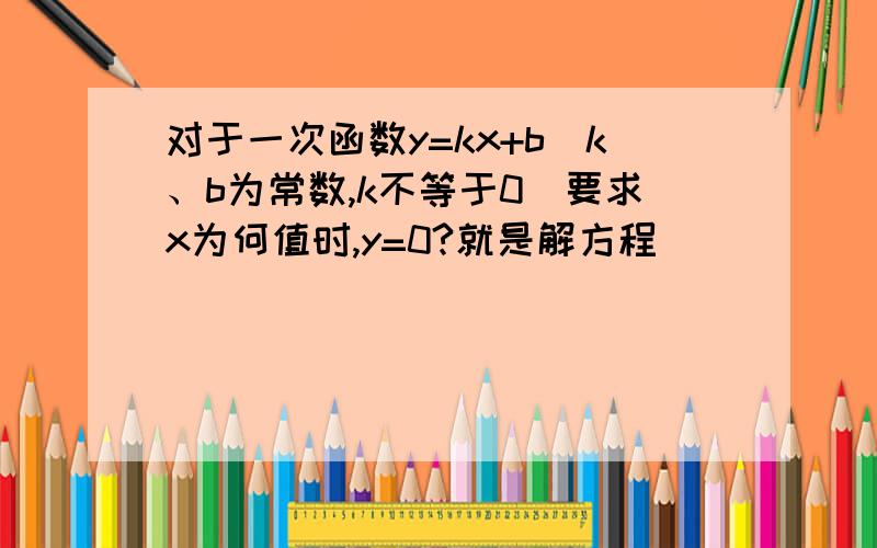 对于一次函数y=kx+b（k、b为常数,k不等于0）要求x为何值时,y=0?就是解方程_______；要求x为何值时,y大于0或y小于0,就是不等式______的解集