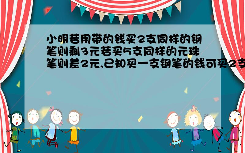 小明若用带的钱买2支同样的钢笔则剩3元若买5支同样的元珠笔则差2元,已知买一支钢笔的钱可买2支圆珠笔,问小明有几元?