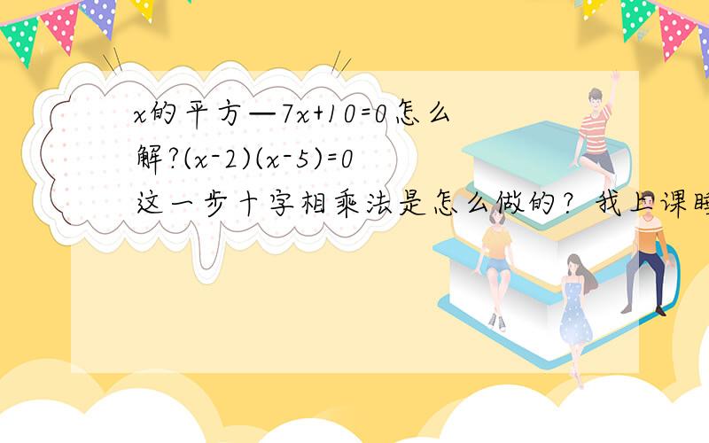 x的平方—7x+10=0怎么解?(x-2)(x-5)=0这一步十字相乘法是怎么做的？我上课睡觉去了