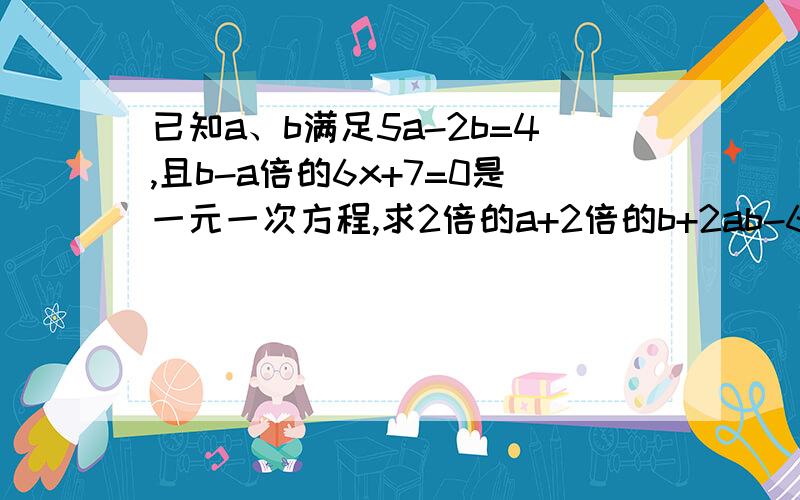 已知a、b满足5a-2b=4,且b-a倍的6x+7=0是一元一次方程,求2倍的a+2倍的b+2ab-6ab的平方根的值.现在要