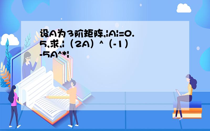 设A为3阶矩阵,|A|=0.5,求,|（2A）^（-1）-5A^*|