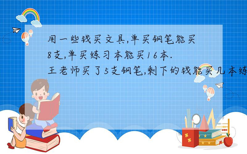 用一些钱买文具,单买钢笔能买8支,单买练习本能买16本.王老师买了5支钢笔,剩下的钱能买几本练习本