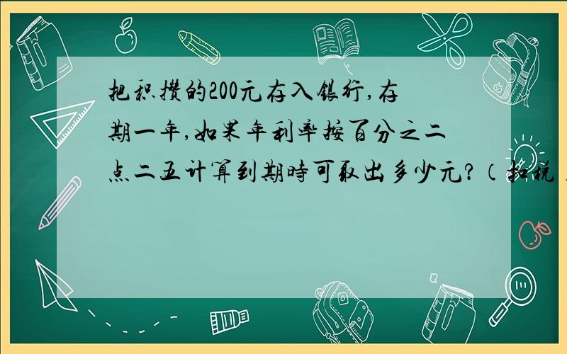 把积攒的200元存入银行,存期一年,如果年利率按百分之二点二五计算到期时可取出多少元?（扣税）把积攒的800元存入银行,存期2年,年利率按百分之二点四三计算到期时应纳多少利息税?到期时