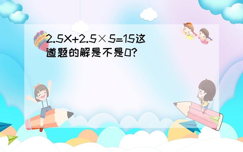 2.5X+2.5×5=15这道题的解是不是0?