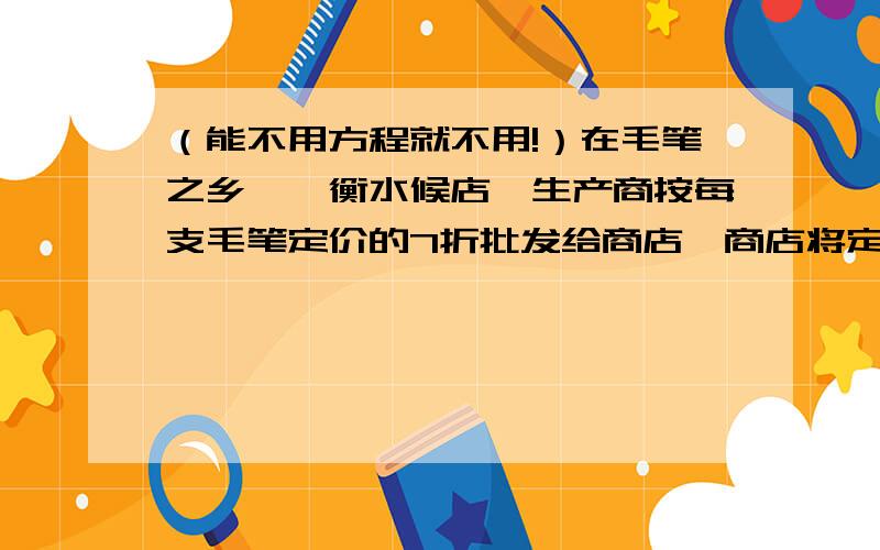 （能不用方程就不用!）在毛笔之乡——衡水候店,生产商按每支毛笔定价的7折批发给商店,商店将定价降价10%卖给消费者,如果这种笔每支卖7.2元,一支笔盈利多少元?