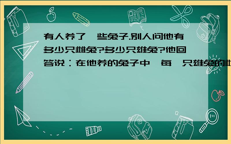 有人养了一些兔子.别人问他有多少只雌兔?多少只雄兔?他回答说：在他养的兔子中,每一只雄兔的雌性同伴比它的雄性同伴少一只；而每一只雌兔的雄性同伴比它的雌性同伴的两倍少两只.根