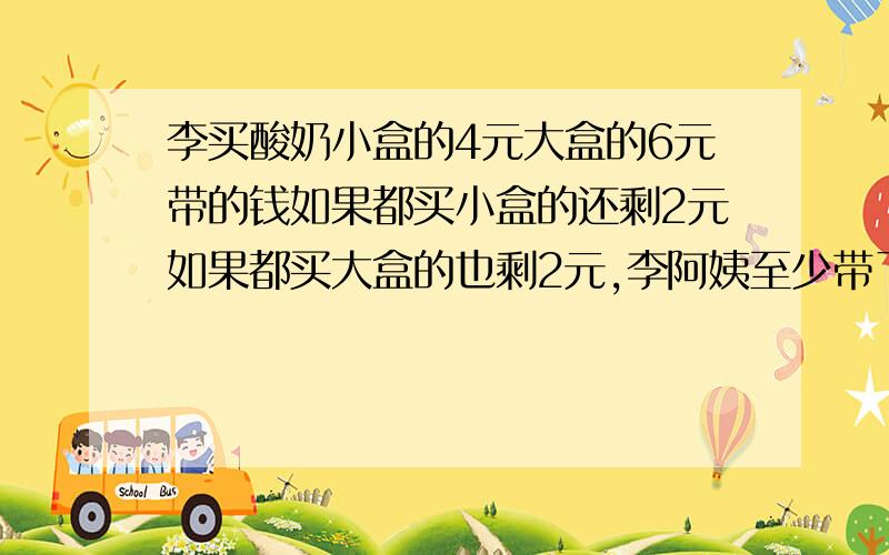 李买酸奶小盒的4元大盒的6元带的钱如果都买小盒的还剩2元如果都买大盒的也剩2元,李阿姨至少带了多少钱?为什么算式最后要+2