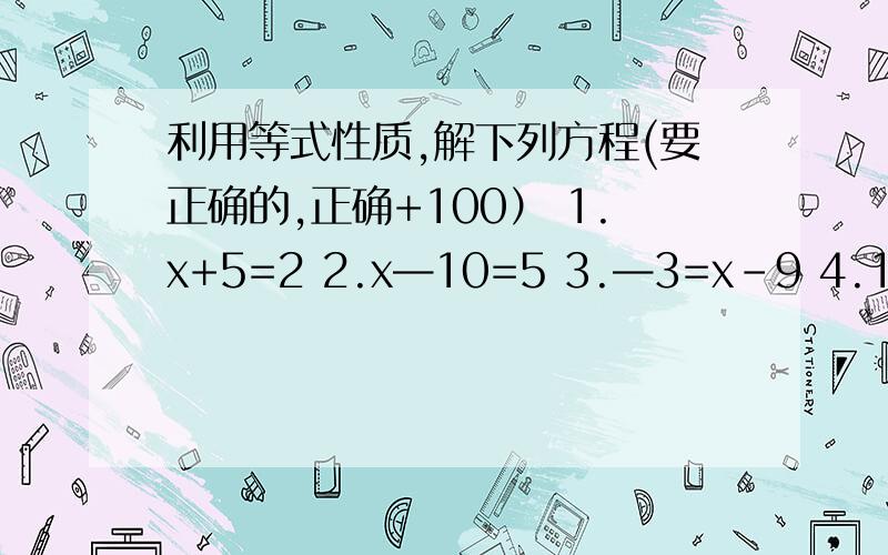 利用等式性质,解下列方程(要正确的,正确+100） 1.x+5=2 2.x—10=5 3.—3=x-9 4.11x=—121 5.2x+5=36.0.4x=2 7.3x+5=2分之1 8.—6分之x—5=3 9.—4分之x=5分之2 10.4分之3x+1=3分之1 （能做那几题就做那几题,正确的1