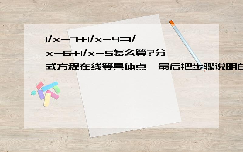 1/x-7+1/x-4=1/x-6+1/x-5怎么算?分式方程在线等具体点  最后把步骤说明白