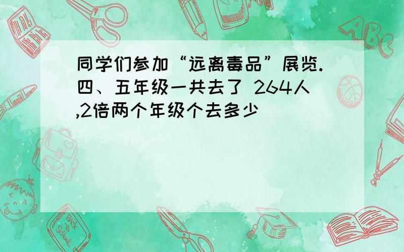 同学们参加“远离毒品”展览.四、五年级一共去了 264人,2倍两个年级个去多少