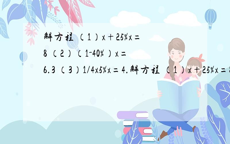 解方程 （1）x+25%x=8 （2）（1-40%）x=6.3 （3）1/4x5%x=4.解方程 （1）x+25%x=8 （2）（1-40%）x=6.3 （3）1/4x5%x=4.8 （4）80%x+4.8=20