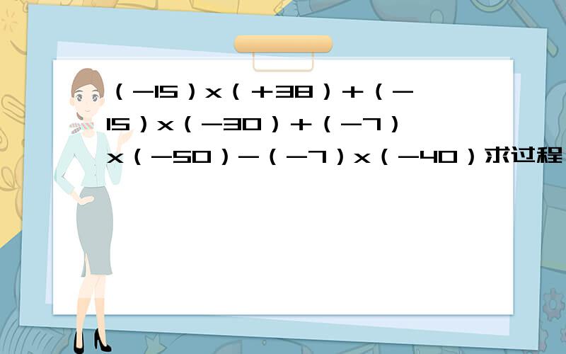 （-15）x（＋38）＋（-15）x（-30）＋（-7）x（-50）-（-7）x（-40）求过程