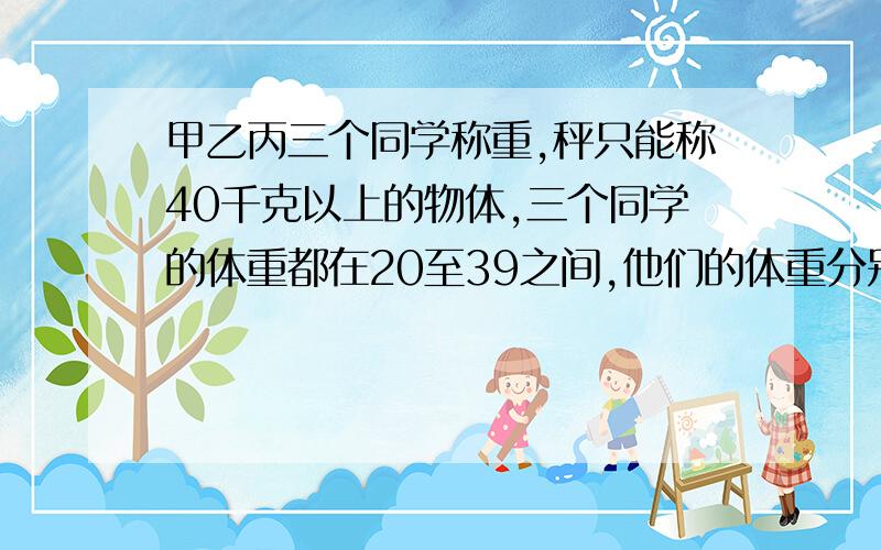 甲乙丙三个同学称重,秤只能称40千克以上的物体,三个同学的体重都在20至39之间,他们的体重分别是多少?最好在今天回答