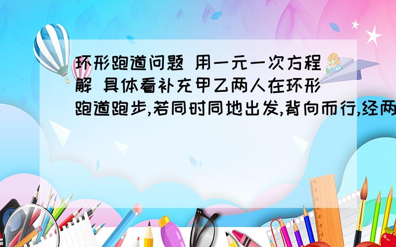 环形跑道问题 用一元一次方程解 具体看补充甲乙两人在环形跑道跑步,若同时同地出发,背向而行,经两分钟相遇,若同向而行,经八分钟相遇,求甲乙两人每分钟各跑多少圈