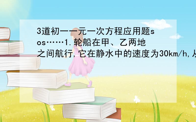 3道初一一元一次方程应用题sos……1.轮船在甲、乙两地之间航行,它在静水中的速度为30km/h,从甲地开往乙地用了4h,从原路返回用了5小时20分,设水流速度为x km/h,则所列方程正确的是：（ ）A.4(3