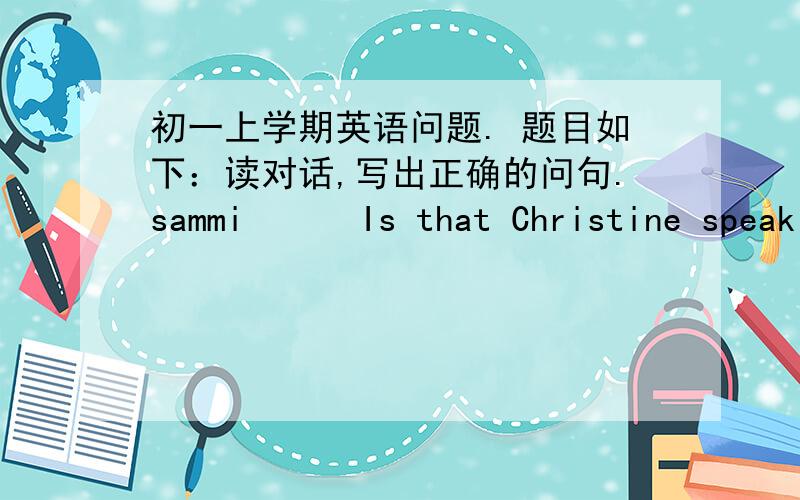 初一上学期英语问题. 题目如下：读对话,写出正确的问句.sammi      Is that Christine speaking?christine   Yes.__________________________?sammi      This is Sammi. I have some news for you.christine    _____________________________