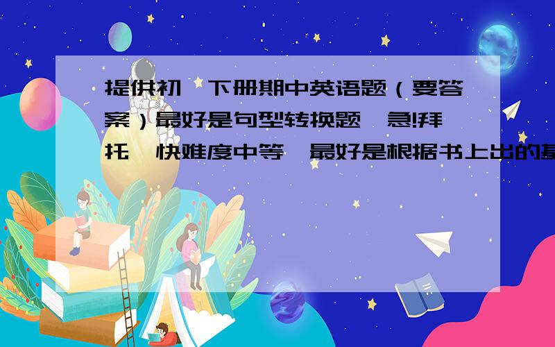 提供初一下册期中英语题（要答案）最好是句型转换题,急!拜托,快难度中等,最好是根据书上出的基础知识题.十题即可悬赏20分