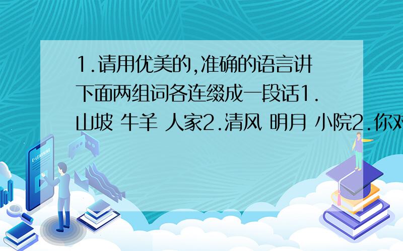 1.请用优美的,准确的语言讲下面两组词各连缀成一段话1.山坡 牛羊 人家2.清风 明月 小院2.你对四季的感受和作者（四季交响曲 杨林勃）的一样吗?请将你对某一季节的感触最深的一点写出来4