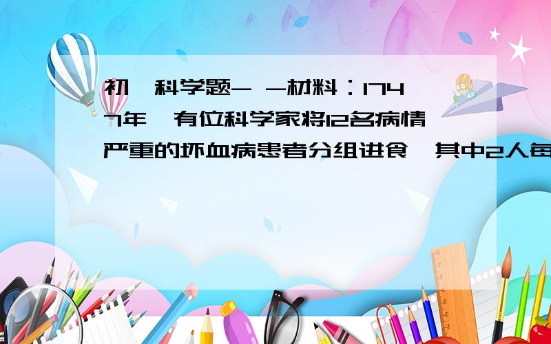 初一科学题- -材料：1747年,有位科学家将12名病情严重的坏血病患者分组进食,其中2人每天给2个句子或一个柠檬,其他10人不给橘子或柠檬.结果进食橘子和柠檬的两人6天后病情大为减轻,26天后