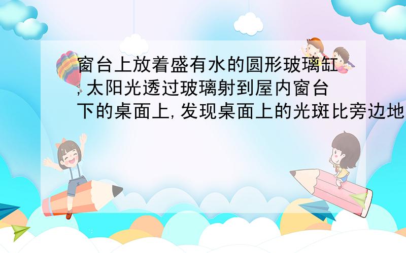 窗台上放着盛有水的圆形玻璃缸,太阳光透过玻璃射到屋内窗台下的桌面上,发现桌面上的光斑比旁边地面上的太阳光亮,下列解释错误的是（ ）A．凸透镜对光线有汇聚作用B．盛有水的圆形玻