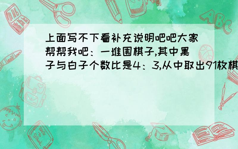 上面写不下看补充说明吧吧大家帮帮我吧：一堆围棋子,其中黑子与白子个数比是4：3,从中取出91枚棋子,且黑子与白子个数比是8：5,而剩下的棋子中黑子与白子个数之比是3：4,这对围棋子共有