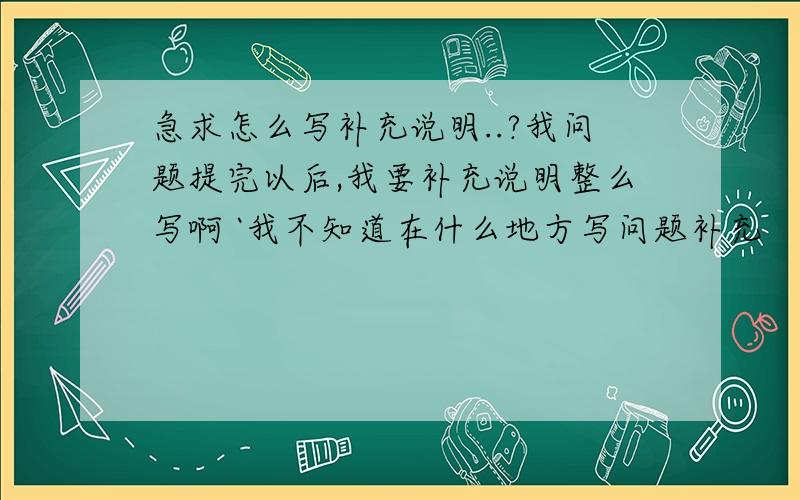 急求怎么写补充说明..?我问题提完以后,我要补充说明整么写啊 `我不知道在什么地方写问题补充