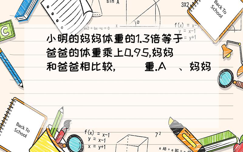 小明的妈妈体重的1.3倍等于爸爸的体重乘上0.95,妈妈和爸爸相比较,（ ）重.A  、妈妈                                                     B 、爸爸                                                     C、无法判断