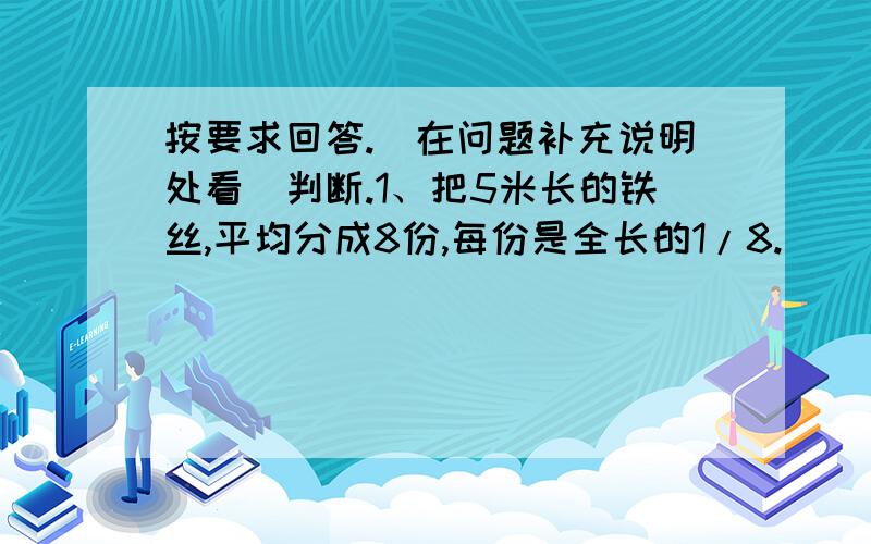 按要求回答.（在问题补充说明处看）判断.1、把5米长的铁丝,平均分成8份,每份是全长的1/8.（ ）2、两个数相除,商必定小于被除数.（ ）3、一批水果,其中3/4是苹果,其余是梨,梨占1/4.（ ）4、