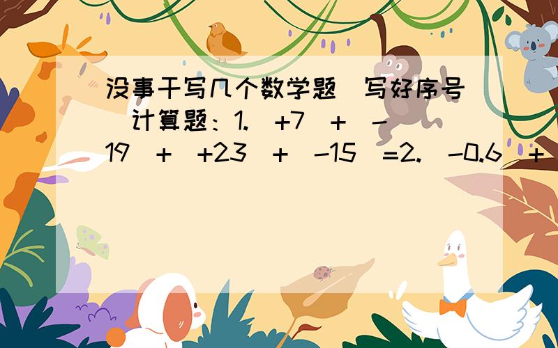 没事干写几个数学题(写好序号）计算题：1.（+7）+（-19）+（+23）+（-15）=2.（-0.6）+（+0.08）+（-3.4）+（+0.92）+（+1.98）=3.3+435+（+3又四分之三）+（-8.2）+（1又四分之一）+6=4.二分之一+（-三分