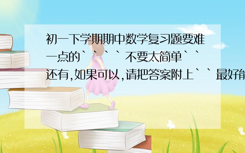 初一下学期期中数学复习题要难一点的````不要太简单``还有,如果可以,请把答案附上``最好能再找找地理,英语,历史政治的复习材料和复习题,都要期中的,