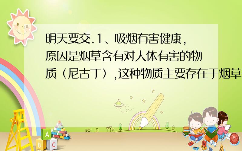 明天要交.1、吸烟有害健康,原因是烟草含有对人体有害的物质（尼古丁）,这种物质主要存在于烟草中的（ ）A、细胞壁上 B、液泡中 C、细胞核内 D、细胞质中2、观察人的口腔上皮细胞临时装