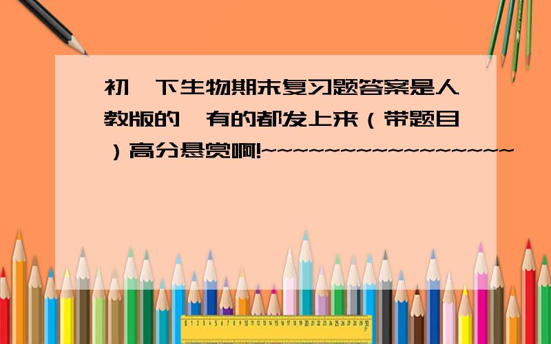 初一下生物期末复习题答案是人教版的,有的都发上来（带题目）高分悬赏啊!~~~~~~~~~~~~~~~~