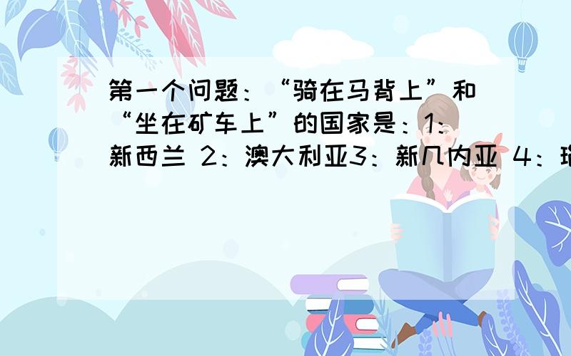 第一个问题：“骑在马背上”和“坐在矿车上”的国家是：1：新西兰 2：澳大利亚3：新几内亚 4：瑙鲁第二个问题：属于南美大陆独特的动物是：1：大猩猩 2：大食蚁兽3：斑马 4：长颈鹿第