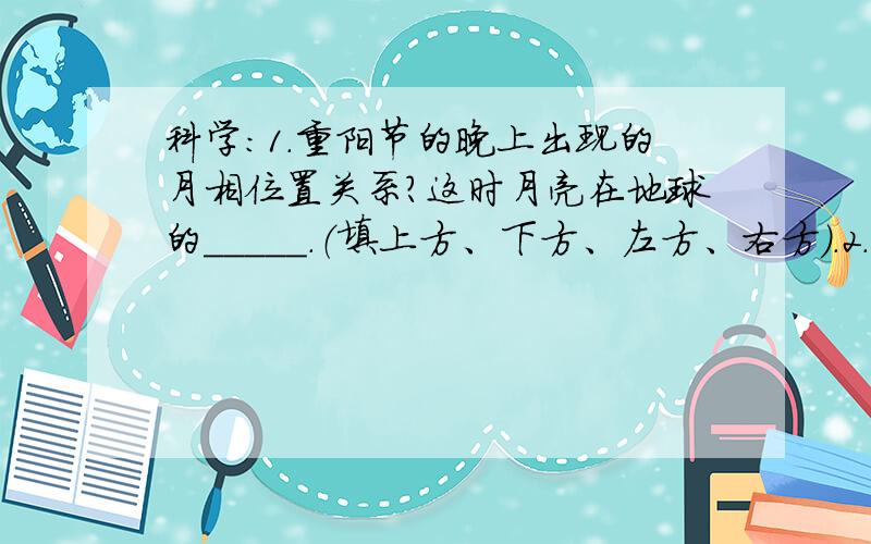 科学:1.重阳节的晚上出现的月相位置关系?这时月亮在地球的_____.（填上方、下方、左方、右方）.2.市民广场是有人休闲的好去处.在炎热的夏天,在广场中央的音乐喷泉附近会觉得凉爽些,这是