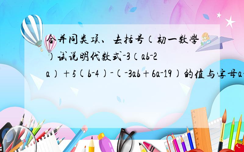 合并同类项、去括号（初一数学）试说明代数式-3（ab-2a）+5(b-4)-(-3ab+6a-19)的值与字母a的取值无关.