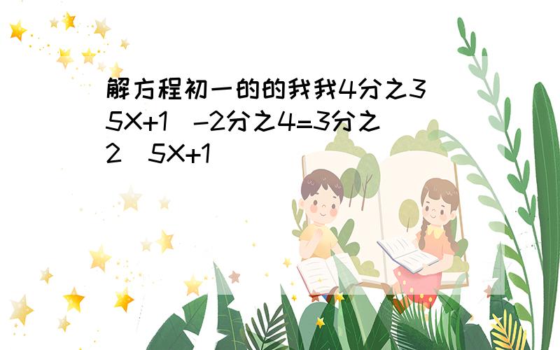 解方程初一的的我我4分之3(5X+1)-2分之4=3分之2（5X+1）