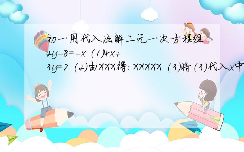 初一用代入法解二元一次方程组2y-8=-x （1）4x+3y=7 （2）由XXX得：XXXXX （3）将（3）代入x中得：XXXXXXXXX解得：xx=xx请按以上格式解↑